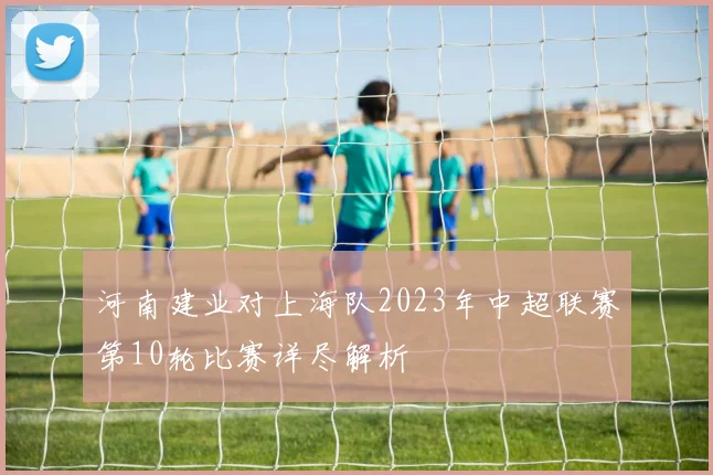 河南建业对上海队2023年中超联赛第10轮比赛详尽解析
