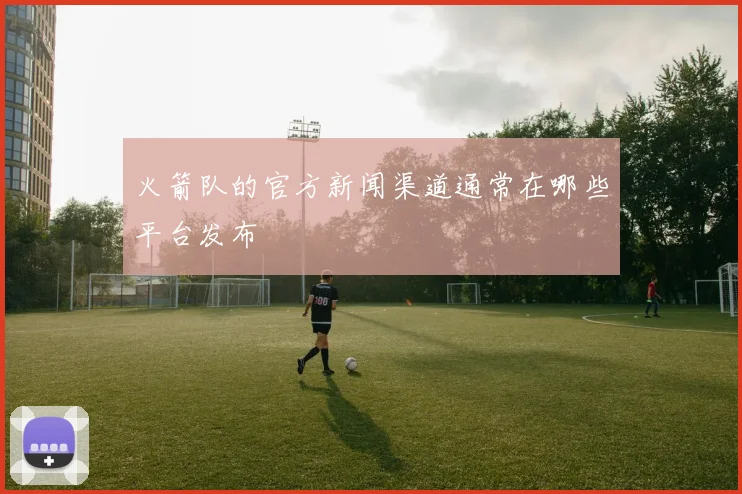 火箭队的官方新闻渠道通常在哪些平台发布