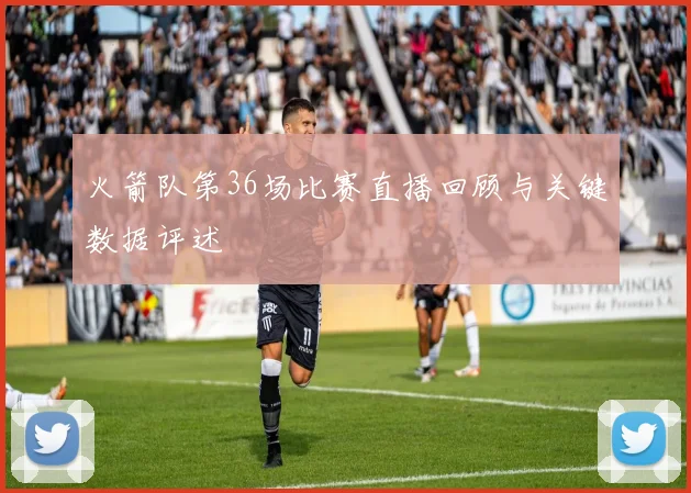 火箭队第36场比赛直播回顾与关键数据评述