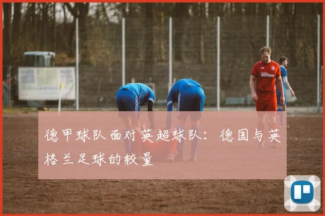 德甲球队面对英超球队：德国与英格兰足球的较量